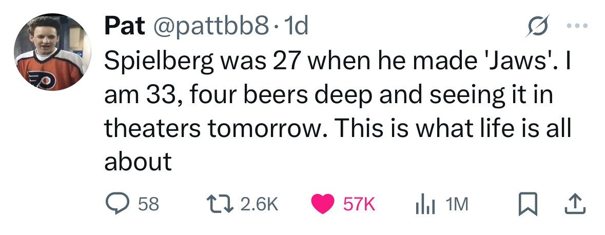 Pat @pattbb8.1 1d Spielberg was 27 when he made 'Jaws'. I am 33, four beers deep and seeing it in theaters tomorrow. This is what life is all about 58 2.6K 57K del 1M 