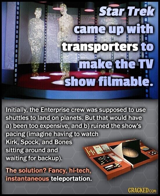 Star Trek came up with transporters to make the TV show filmable. Initially, the Enterprise crew was supposed to use shuttles to land on planets. But that would have a) been too expensive, and b) ruined the show's pacing (imagine having to watch Kirk, Spock, and Bones sitting around and waiting for backup). The solution? Fancy, hi-tech, instantaneous teleportation. CRACKED.COM