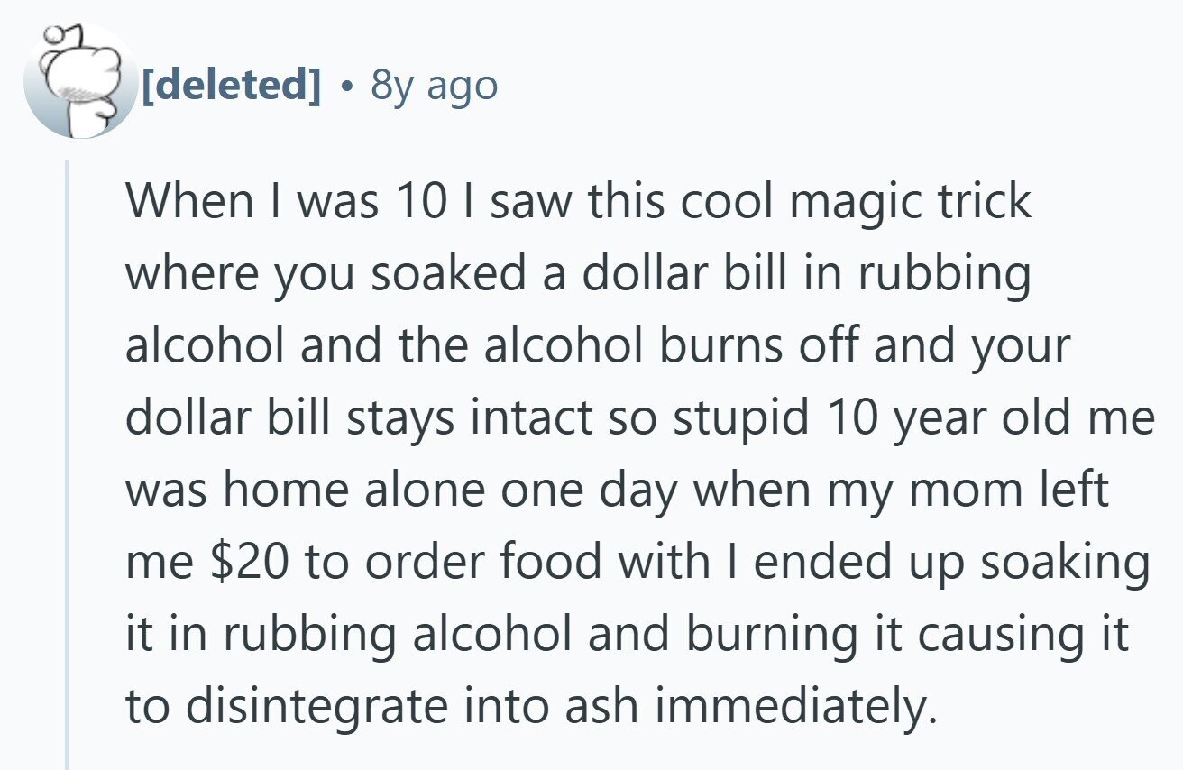  . 8y ago When I was 10 I saw this cool magic trick where you soaked a dollar bill in rubbing alcohol and the alcohol burns off and your dollar bill stays intact so stupid 10 year old me was home alone one day when my mom left me $20 to order food with | ended up soaking it in rubbing alcohol and burning it causing it to disintegrate into ash immediately. 