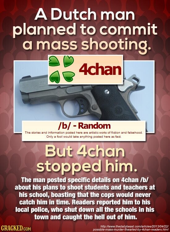 A Dutch man planned to commit a mass shooting. 4chan /b/-Random The stories and information posted here are artistic works of fiction and falsehood. Only a fool would take anything posted here as fact. But 4chan stopped him. The man posted specific details on 4chan /b/ about his plans to shoot students and teachers at his school, boasting that the cops would never catch him in time. Readers reported him to his local police, who shut down all the schools in his town and caught the hell out of him. http://www.thedailybeast.com/articles/2013/04/22/ CRACKED.COM possible-mass-murder-thwarted-by-4chan-readers.html