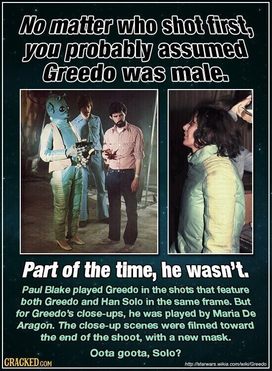 No matter who shot first, you probably assumed Greedo was male. Part of the time, he wasn't. Paul Blake played Greedo in the shots that feature both Greedo and Han Solo in the same frame. But for Greedo's close-ups, he was played by Maria De Aragon. The close-up scenes were filmed toward the end of the shoot, with a new mask. Oota goota, Solo? CRACKED.COM http://starwars. wikia com/wiki/Greedo
