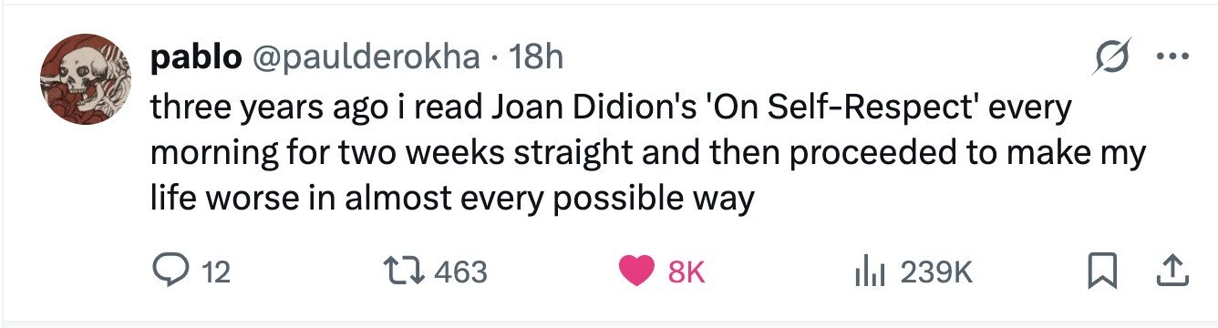 pablo @paulderokha 18h ... three years ago i read Joan Didion's 'On Self-Respect' every morning for two weeks straight and then proceeded to make my life worse in almost every possible way 12 463 8K 239K 