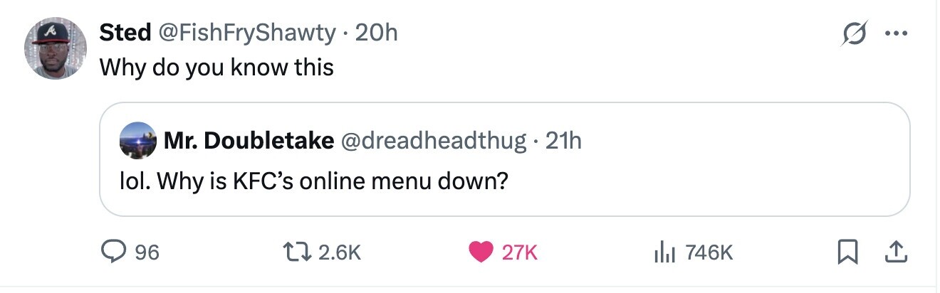 A Sted @FishFryShawty . 20h ... Why do you know this Mr. Doubletake @dreadheadthug2 21h lol. Why is KFC's online menu down? 96 2.6K 27K 746K 