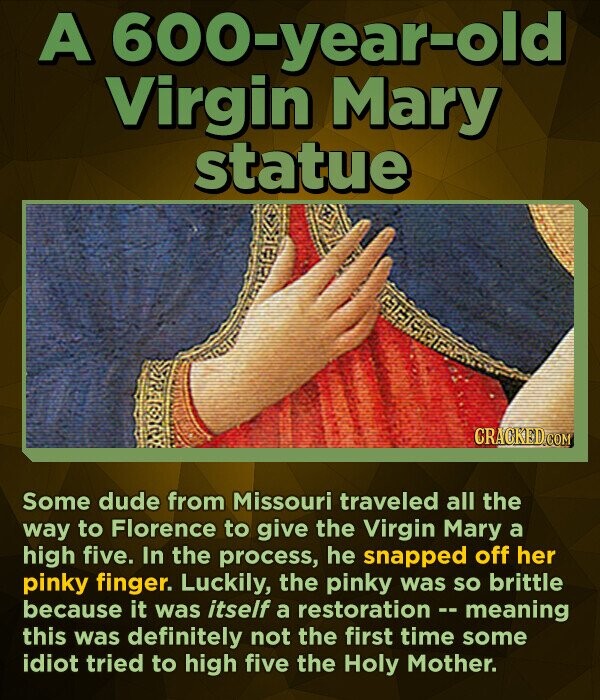 A 600-year-old Virgin Mary statue CRACKED.COM Some dude from Missouri traveled all the way to Florence to give the Virgin Mary a high five. In the process, he snapped off her pinky finger. Luckily, the pinky was so brittle because it was itself a restoration -- meaning this was definitely not the first time some idiot tried to high five the Holy Mother.