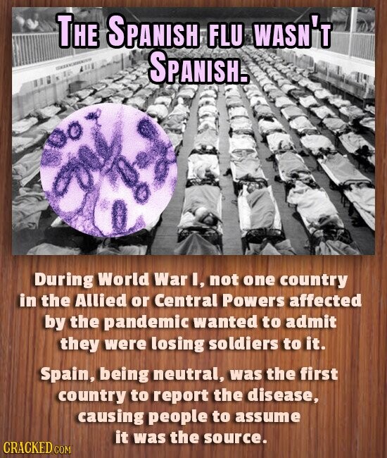 THE SPANISH FLU WASN'T SPANISH. During World War I, not one country in the Allied or Central Powers affected by the pandemic wanted to admit they were losing soldiers to it. Spain, being neutral, was the first country to report the disease, causing people to assume it was the source. CRACKED COM