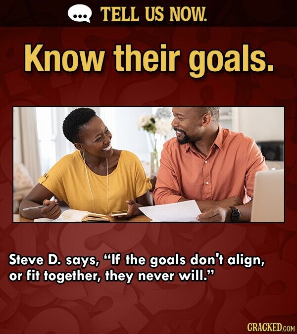 ... TELL US NOW. Know their goals. Steve D. says, If the goals don't align, or fit together, they never will. CRACKED.COM
