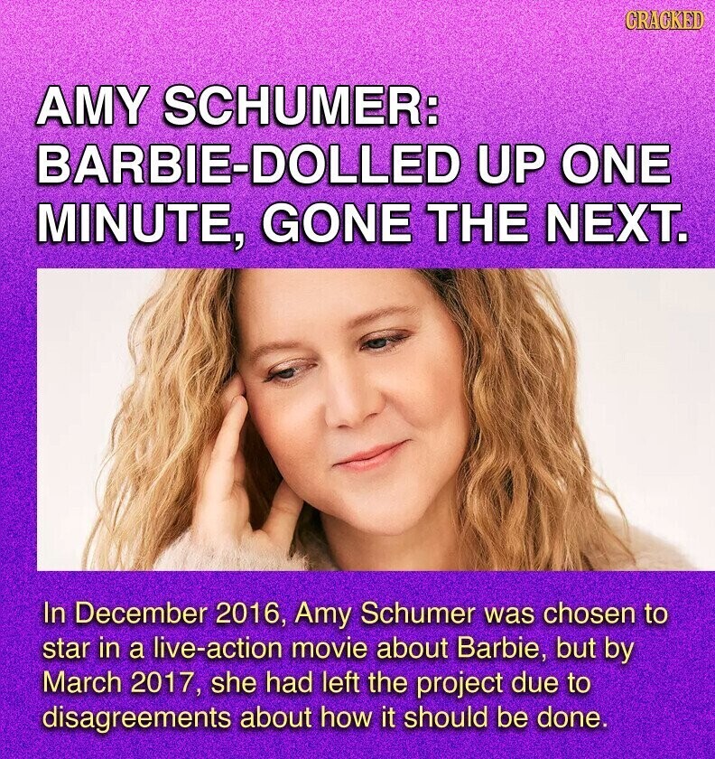 GRACKED AMY SCHUMER: BARBIE-DOLLED UP ONE MINUTE, GONE THE NEXT. In December 2016, Amy Schumer was chosen to star in a live-action movie about Barbie, but by March 2017, she had left the project due to disagreements about how it should be done.