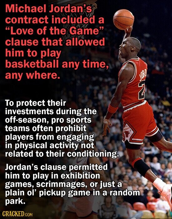 Michael Jordan's contract included a Love of the Game clause that allowed him to play basketball any time, any where. JORD 2 To protect their investments during the off-season, pro sports teams often prohibit players from engaging in physical activity not related to their conditioning. Jordan's clause permitted him to play in exhibition games, scrimmages, or just a plain ol' pickup game in a random park. CRACKED.COM