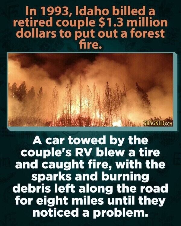 In 1993, Idaho billed a retired couple $1.3 million dollars to put out a forest fire. CRACKED.COM A car towed by the couple's RV blew a tire and caught fire, with the sparks and burning debris left along the road for eight miles until they noticed a problem.