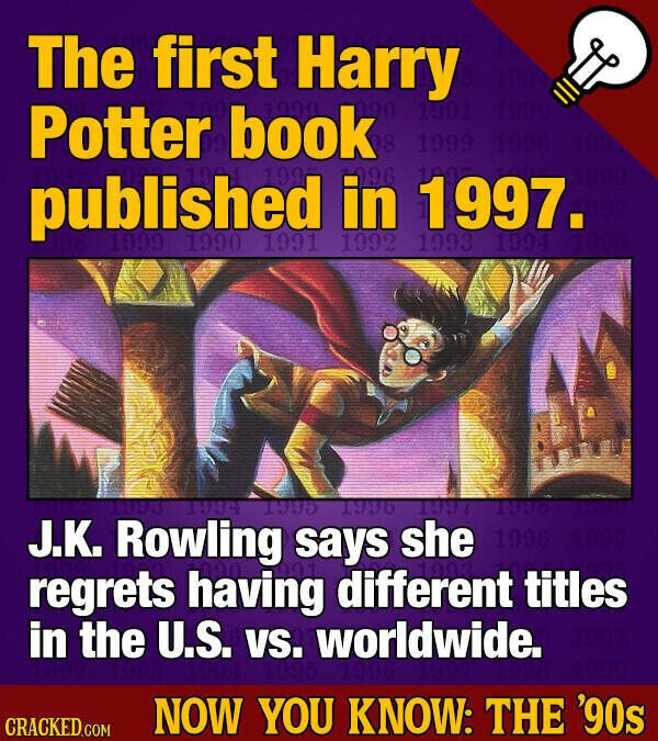 The first Harry 1991 Potter L book 8 1999 096 published 1990 199 in 1997. 1999 1991 1992 1993 1994 1394 1995 1996 1997 1998 IMMH J.K. Rowling says she 1996 regrets having different titles in the U.S. vs. worldwide. 1991 NOW YOU KNOW: THE '90s CRACKED.COM
