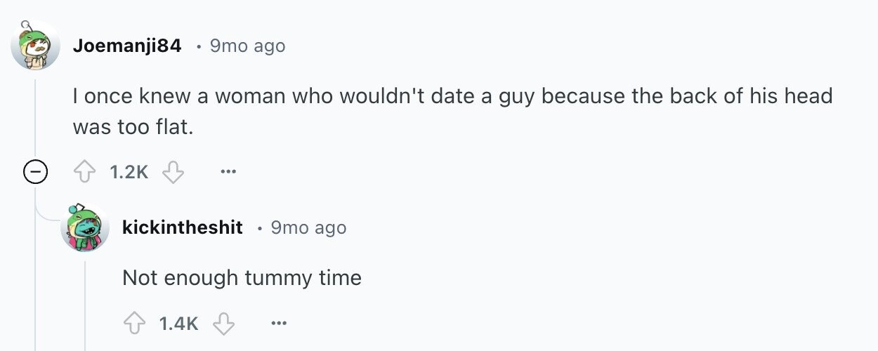 Joemanji84 9mo ago | once knew a woman who wouldn't date a guy because the back of his head was too flat. - 1.2K ... kickintheshit 9mo ago Not enough tummy time 1.4K ...