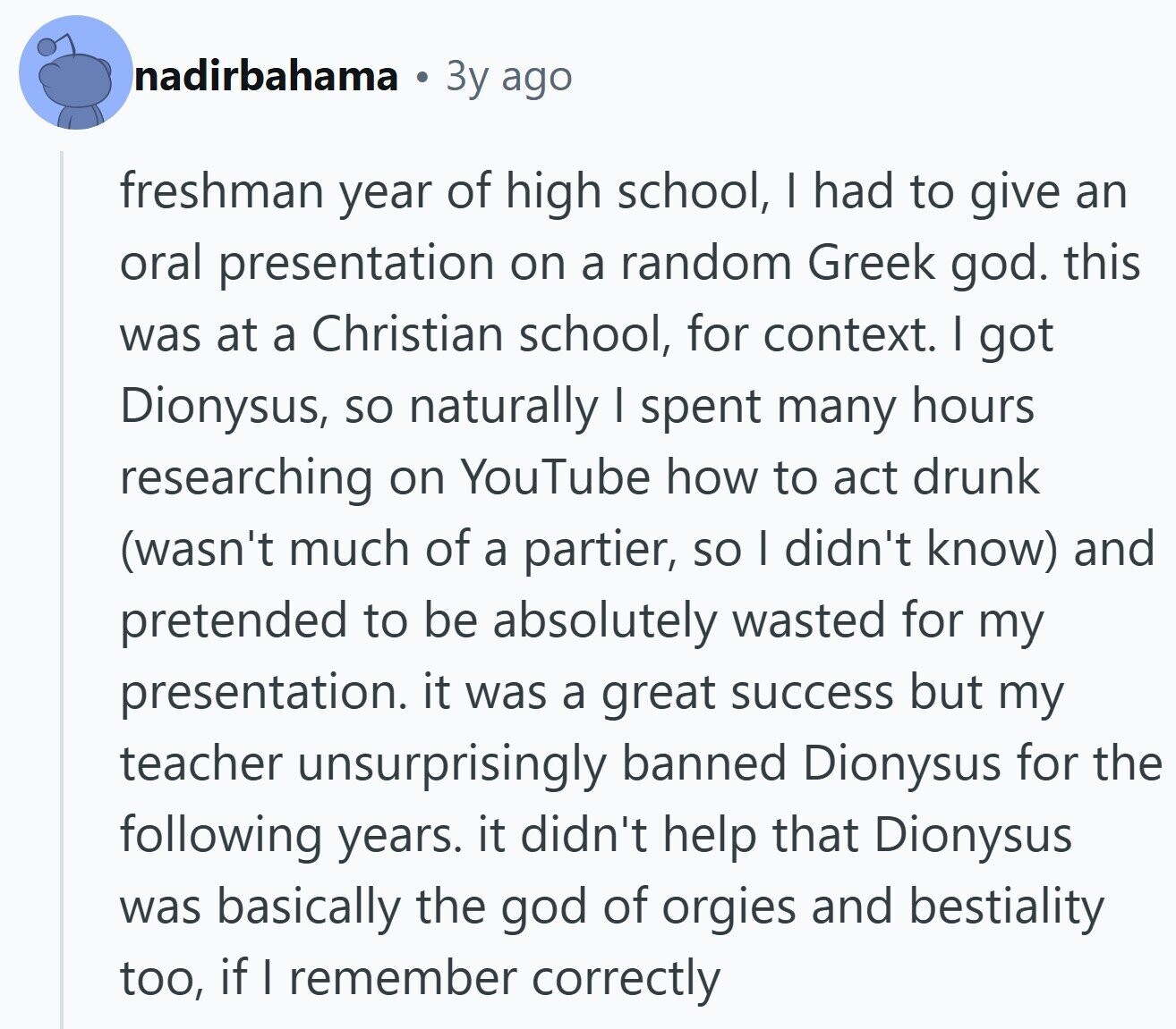 nadirbahama Зу ago freshman year of high school, I had to give an oral presentation on a random Greek god. this was at a Christian school, for context. I got Dionysus, so naturally I spent many hours researching on YouTube how to act drunk (wasn't much of a partier, so I didn't know) and pretended to be absolutely wasted for my presentation. it was a great success but my teacher unsurprisingly banned Dionysus for the following years. it didn't help that Dionysus was basically the god of orgies and bestiality too, if | remember correctly