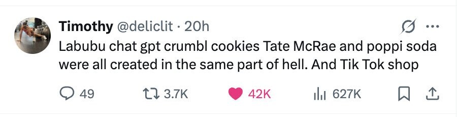 Timothy @deliclit . 2 20h ... Labubu chat gpt crumbl cookies Tate McRae and poppi soda were all created in the same part of hell. And Tik Tok shop 49 3.7K 42K 627K