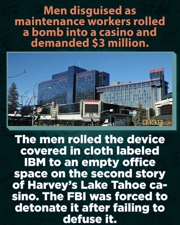 Men disguised as maintenance workers rolled a bomb into a casino and demanded $3 million. HARVEYS CRACKED COM The men rolled the device covered in cloth labeled IBM to an empty office space on the second story of Harvey's Lake Tahoe ca- sino. The FBI was forced to detonate it after failing to defuse it.