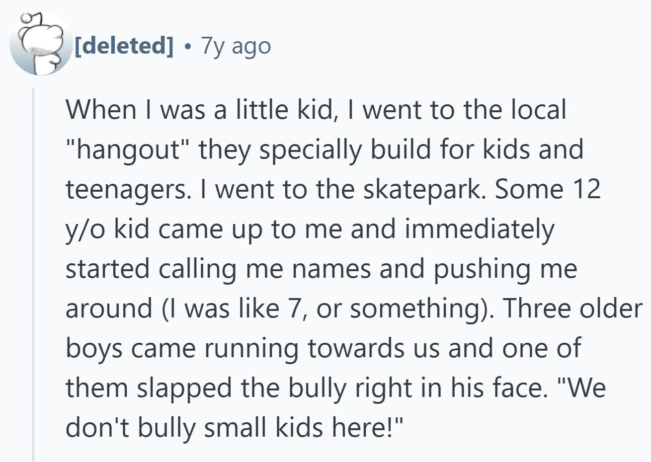 7y ago When I was a little kid, I went to the local hangout they specially build for kids and teenagers. I went to the skatepark. Some 12 y/o kid came up to me and immediately started calling me names and pushing me around (I was like 7, or something). Three older boys came running towards us and one of them slapped the bully right in his face. We don't bully small kids here!