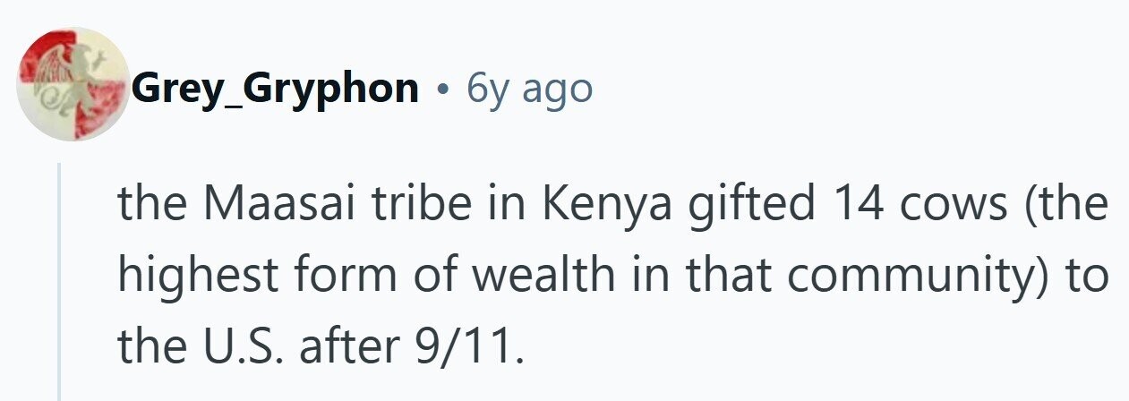 Grey_Gryphon . 6y ago the Maasai tribe in Kenya gifted 14 cows (the highest form of wealth in that community) to the U.S. after 9/11.