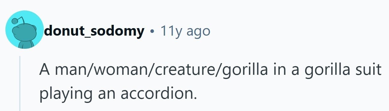 donut_sodomy . 11y ago A man/woman/creature/gorilla in a gorilla suit playing an accordion.