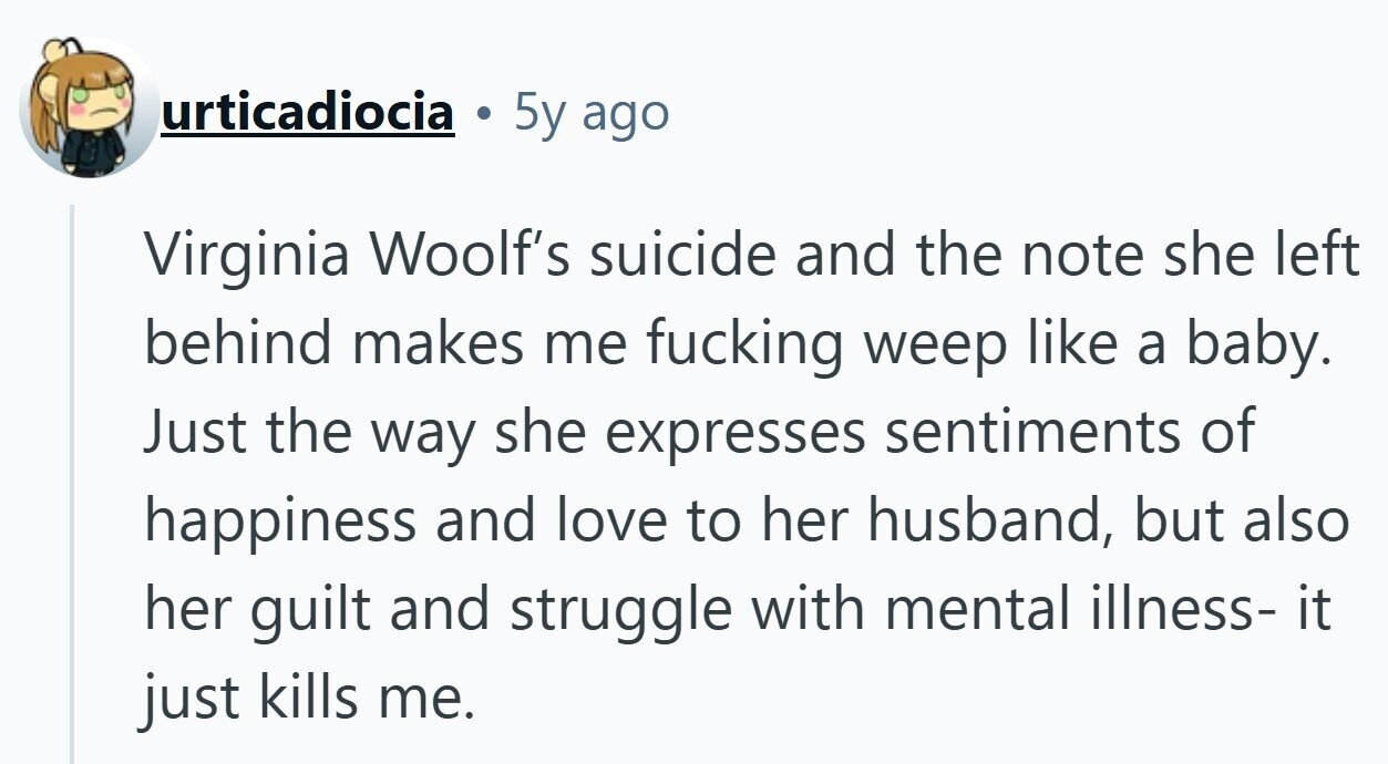 urticadiocia 5y ago Virginia Woolf's suicide and the note she left behind makes me fucking weep like a baby. Just the way she expresses sentiments of happiness and love to her husband, but also her guilt and struggle with mental illness- it just kills me.