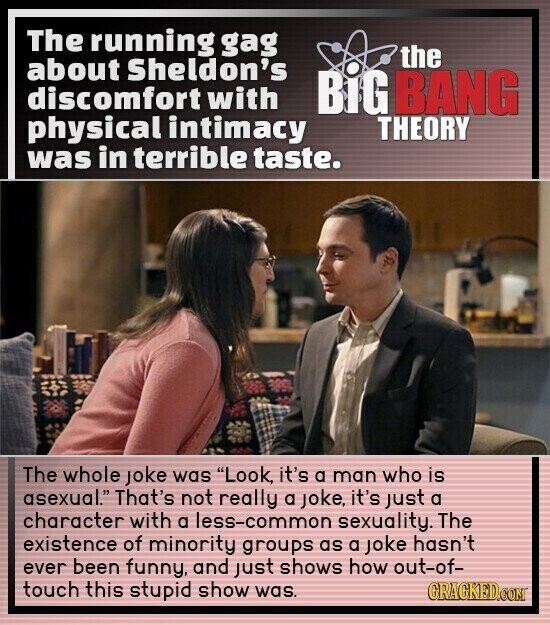 The running gag the about Sheldon's discomfort with BiG BANG physical intimacy THEORY was in terrible taste. The whole joke was Look, it's a man who is asexual. That's not really a joke, it's just a character with a less-common sexuality. The existence of minority groups as a joke hasn't ever been funny, and just shows how out-of- touch this stupid show was. GRAGKED.COM