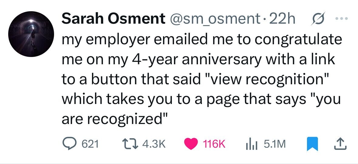 Sarah Osment @sm_osment.22h s ... my employer emailed me to congratulate me on my 4-year anniversary with a link to a button that said view recognition which takes you to a page that says you are recognized 621 4.3K 116K 5.1M 