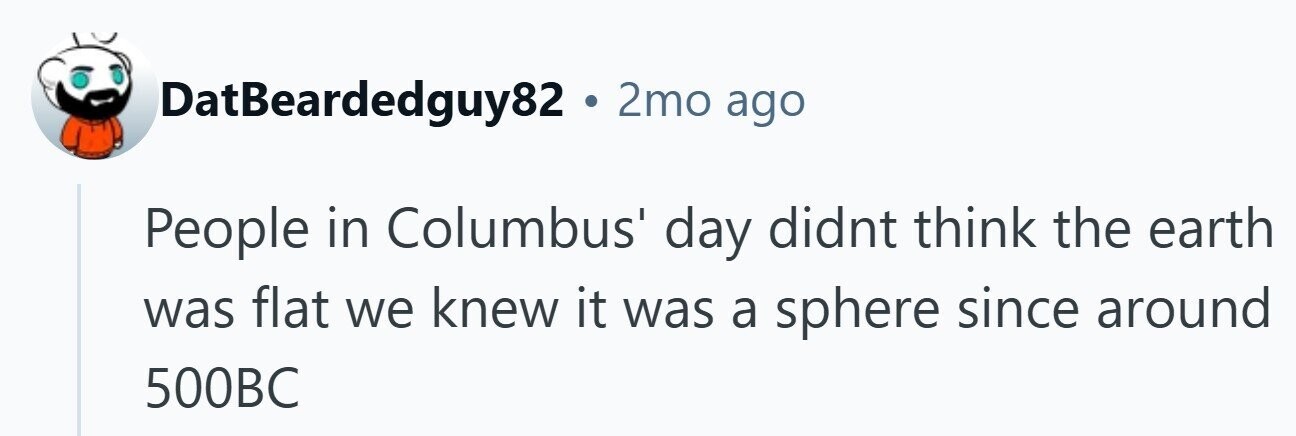 DatBeardedguy82 . 2mo ago People in Columbus' day didnt think the earth was flat we knew it was a sphere since around 500BC