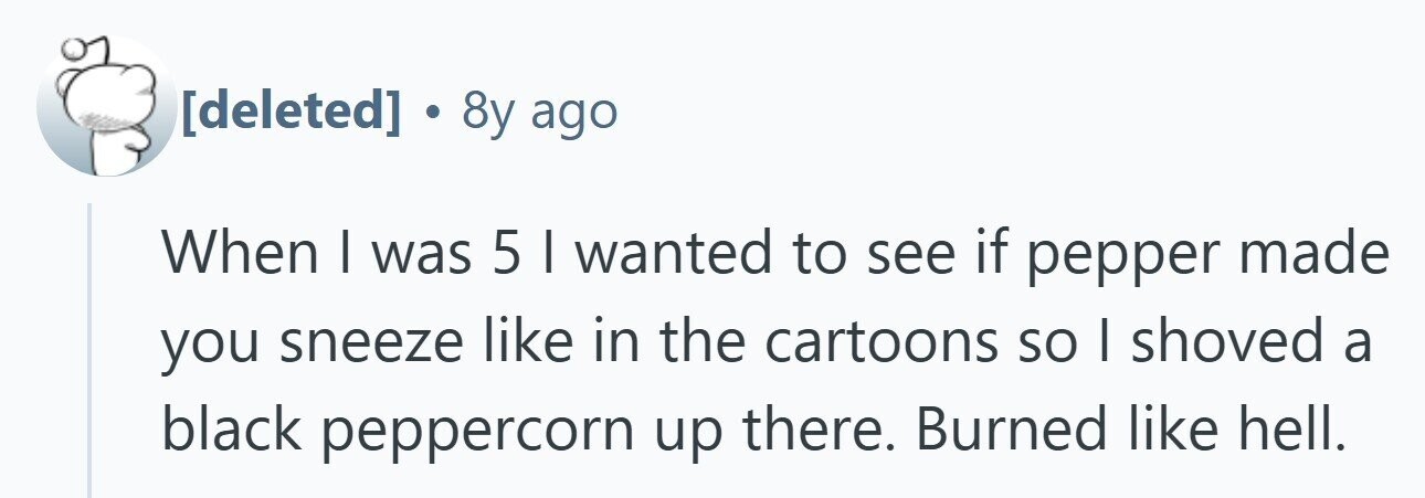  . 8y ago When | was 5 I wanted to see if pepper made you sneeze like in the cartoons so I shoved a black peppercorn up there. Burned like hell. 