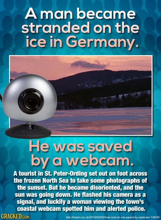 A man became stranded on the ice in Germany. Не was saved by a webcam. A tourist in St. Peter-Ording set out on foot across the frozen North Sea to take some photographs of the sunset. But he became disoriented, and the sun was going down. Не flashed his camera as a signal, and luckily a woman viewing the town's coastal webcam spotted him and alerted police. CRACKED COM http://metro.co.uk/2010/02/03/man-lost-on-ice-saved-by-webcam-74816/