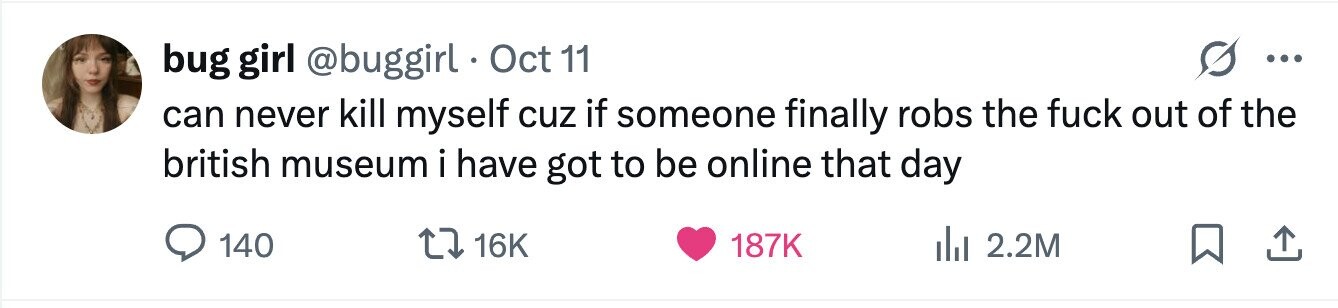 bug girl @buggirl Oct 11 ... can never kill myself cuz if someone finally robs the fuck out of the british museum i have got to be online that day 140 16K 187K 2.2M 