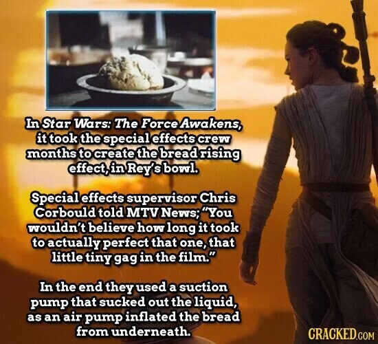 In Star Wars: The Force Awakens, it took the special effects crew months to create the bread rising effect, in Rey' S bowl. Special effects supervisor Chris Corbould told MTV News; You wouldn't believe how long it took to actually perfect that one, that little tiny gag in the film. In the end they used a suction pump that sucked out the liquid, as an air pump inflated the bread from underneath. CRACKED.COM