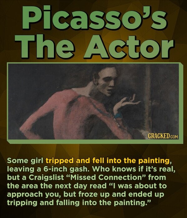 Picasso's The Actor CRACKED.COM Some girl tripped and fell into the painting, leaving a 6-inch gash. Who knows if it's real, but a Craigslist Missed Connection from the area the next day read I was about to approach you, but froze up and ended up tripping and falling into the painting.