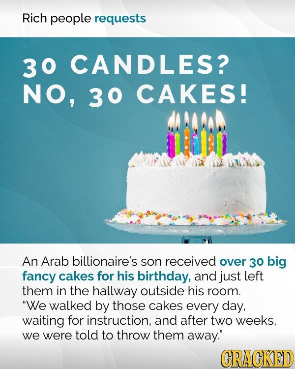 Rich people requests 30 CANDLES? NO, 30 CAKES! An Arab billionaire's son received over 30 big fancy cakes for his birthday, and just left them in the hallway outside his room. We walked by those cakes every day, waiting for instruction, and after two weeks, we were told to throw them away. CRACKED