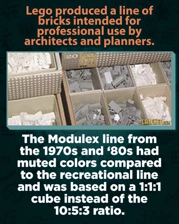Lego produced a line of bricks intended for professional use by architects and planners. 20 CRACKED.COM The Modulex line from the 1970s and '80s had muted colors compared to the recreational line and was based on a 1:1:1 cube instead of the 10:5:3 ratio.