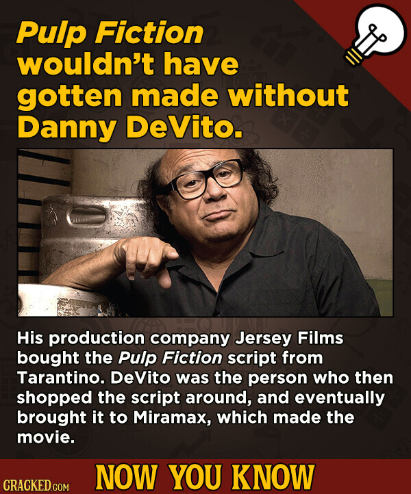 Pulp Fiction wouldn't have gotten made without Danny DeVito. His production company Jersey Films bought the Pulp Fiction script from Tarantino. DeVito was the person who then shopped the script around, and eventually brought it to Miramax, which made the movie. NOW YOU KNOW CRACKED.COM