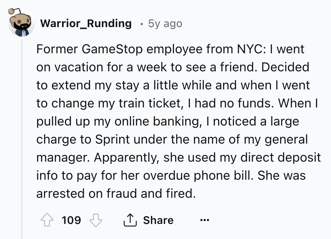Warrior_Runding 5y ago Former GameStop employee from NYC: I went on vacation for a week to see a friend. Decided to extend my stay a little while and when I went to change my train ticket, I had no funds. When I pulled up my online banking, I noticed a large charge to Sprint under the name of my general manager. Apparently, she used my direct deposit info to pay for her overdue phone bill. She was arrested on fraud and fired. 109 Share ... 