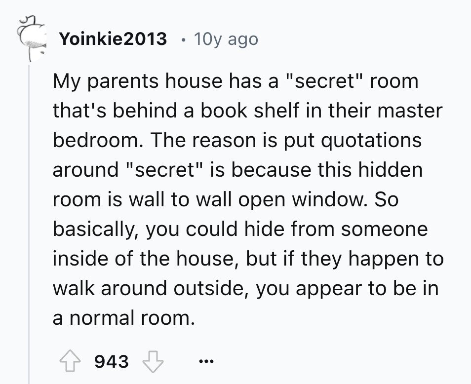 Yoinkie2013 10y ago My parents house has a secret room that's behind a book shelf in their master bedroom. The reason is put quotations around secret is because this hidden room is wall to wall open window. So basically, you could hide from someone inside of the house, but if they happen to walk around outside, you appear to be in a normal room. 943 ...
