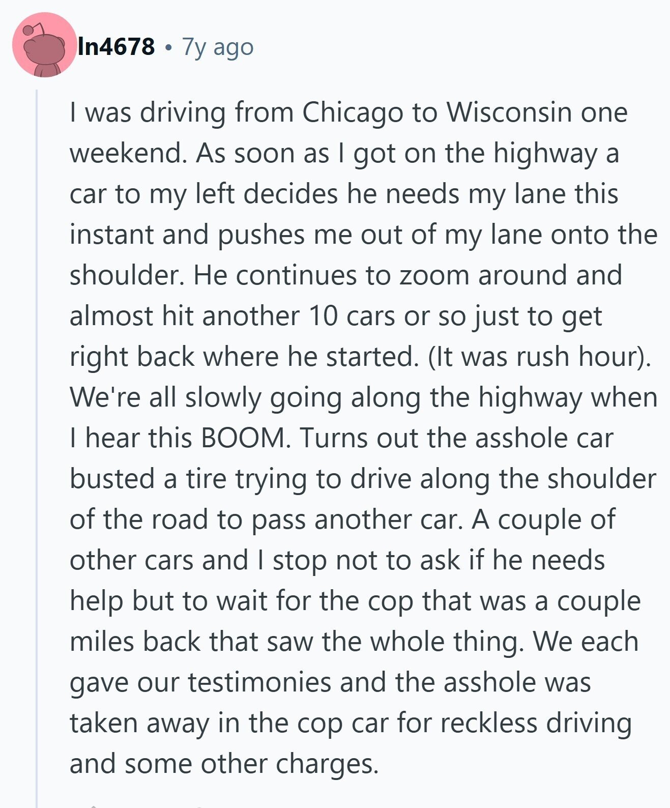 In4678 7y ago I was driving from Chicago to Wisconsin one weekend. As soon as I got on the highway a car to my left decides he needs my lane this instant and pushes me out of my lane onto the shoulder. Не continues to zoom around and almost hit another 10 cars or so just to get right back where he started. (It was rush hour). We're all slowly going along the highway when I hear this BOOM. Turns out the asshole car busted a tire trying to drive along the shoulder of the road to pass another car.