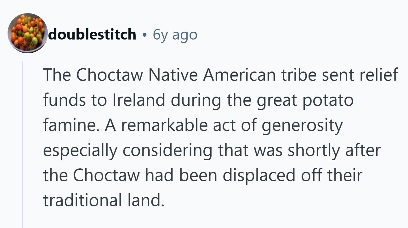 doublestitch . 6y ago The Choctaw Native American tribe sent relief funds to Ireland during the great potato famine. A remarkable act of generosity especially considering that was shortly after the Choctaw had been displaced off their traditional land.