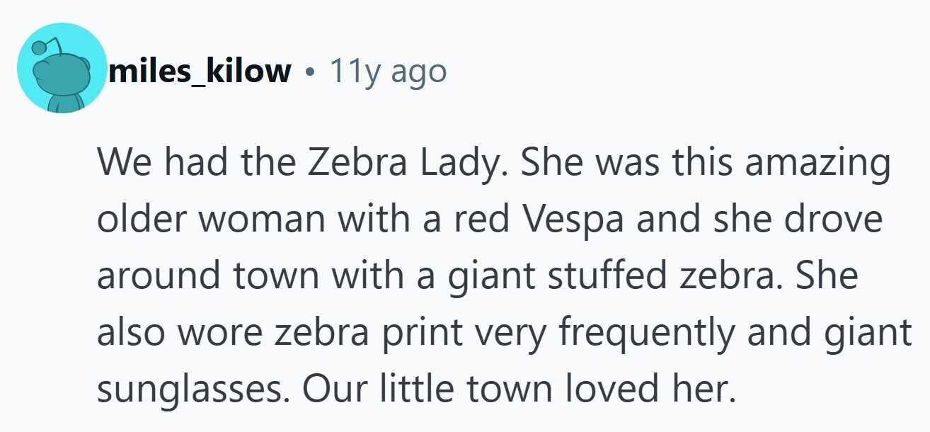 miles_kilow . 11y ago We had the Zebra Lady. She was this amazing older woman with a red Vespa and she drove around town with a giant stuffed zebra. She also wore zebra print very frequently and giant sunglasses. Our little town loved her.
