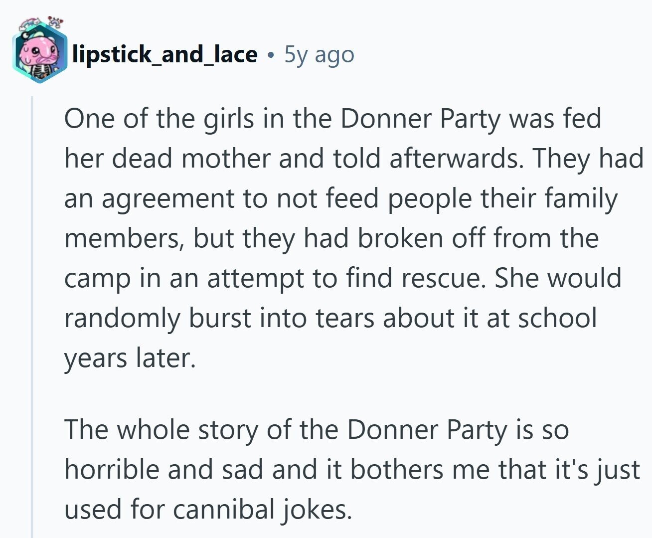 lipstick_and_lace 5y ago One of the girls in the Donner Party was fed her dead mother and told afterwards. They had an agreement to not feed people their family members, but they had broken off from the camp in an attempt to find rescue. She would randomly burst into tears about it at school years later. The whole story of the Donner Party is so horrible and sad and it bothers me that it's just used for cannibal jokes.