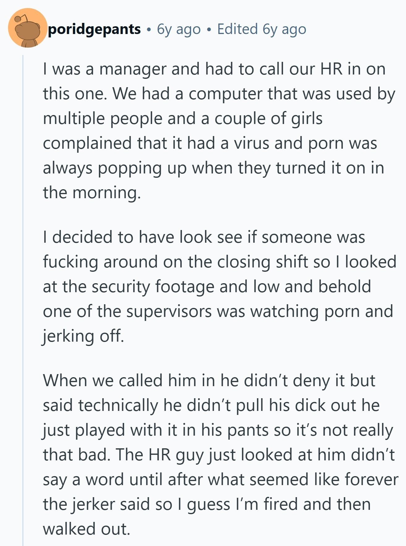 poridgepants 6y ago Edited 6y ago I was a manager and had to call our HR in on this one. We had a computer that was used by multiple people and a couple of girls complained that it had a virus and porn was always popping up when they turned it on in the morning. I decided to have look see if someone was fucking around on the closing shift so I looked at the security footage and low and behold one of the supervisors was watching porn and jerking off. When we called him in he didn't deny it 