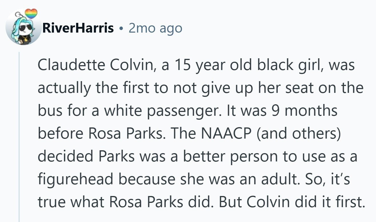 RiverHarris 2mo ago Claudette Colvin, a 15 year old black girl, was actually the first to not give up her seat on the bus for a white passenger. It was 9 months before Rosa Parks. The NAACP (and others) decided Parks was a better person to use as a figurehead because she was an adult. So, it's true what Rosa Parks did. But Colvin did it first.