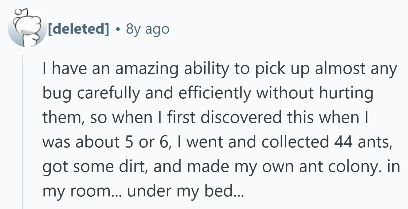  . 8y ago | have an amazing ability to pick up almost any bug carefully and efficiently without hurting them, so when I first discovered this when I was about 5 or 6, I went and collected 44 ants, got some dirt, and made my own ant colony. in my room... under my bed... 