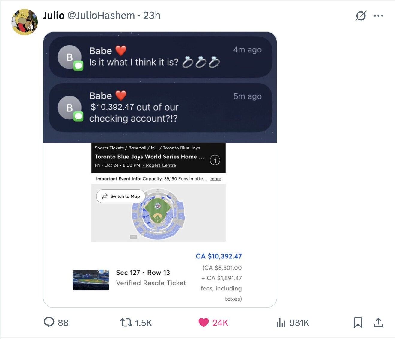 Julio @JulioHashem. 23h G ... 4m ago Babe в Is it what I think it is? Babe 5m ago $10,392.47 out of our в checking account?!? Sports Tickets / Baseball / M.../ / Toronto Blue Jays Toronto Blue Jays World Series Home ... i Fri Oct 24 8:00 PM - Rogers Centre Important Event Info: Capacity: 39,150 Fans in atte... more Switch to Map CA $10,392.47 (CA $8,501.00 Sec 127 . Row 13 + CA $1,891.47 Verified Resale Ticket fees, including taxes) 1.5K 24K 88 981K 