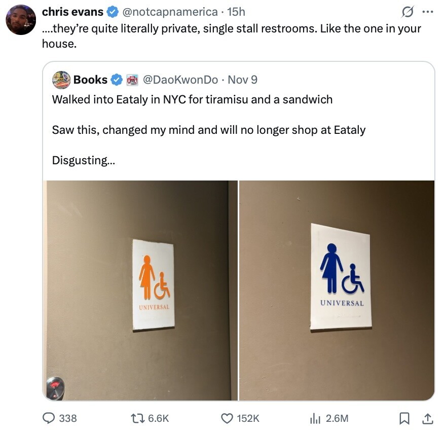 chris evans G ... @notcapnamerica 15h ....they're quite literally private, single stall restrooms. Like the one in your house. Books @DaoKwonDo Nov 9 Walked into Eataly in NYC for tiramisu and a sandwich Saw this, changed my mind and will no longer shop at Eataly Disgusting... UNIVERSAL UNIVERSAL 338 6.6K 152K del 2.6M 