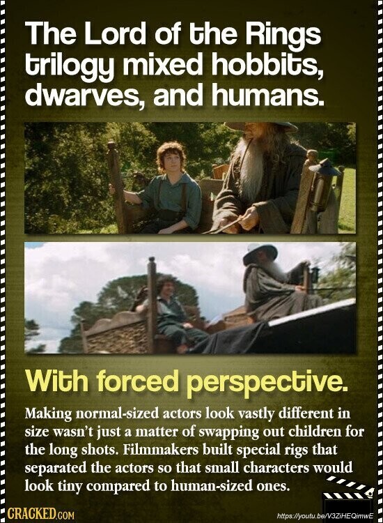 The Lord of the Rings trilogy mixed hobbits, dwarves, and humans. With forced perspective. Making normal-sized actors look vastly different in size wasn't just a matter of swapping out children for the long shots. Filmmakers built special rigs that separated the actors so that small characters would look tiny compared to human-sized ones. CRACKED.COM https://youtu.be/V3ZiHEQimwE