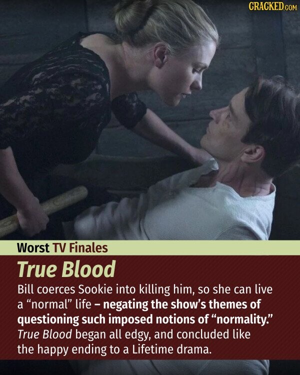 CRACKED.COM Worst TV Finales True Blood Bill coerces Sookie into killing him, so she can live a normal life - negating the show's themes of questioning such imposed notions of normality. True Blood began all edgy, and concluded like the happy ending to a Lifetime drama.