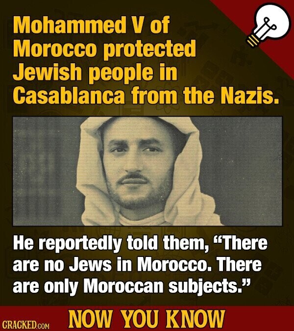 Mohammed V of Morocco protected Jewish people in Casablanca from the Nazis. Не reportedly told them, There are no Jews in Morocco. There are only Moroccan subjects. NOW YOU KNOW CRACKED.COM