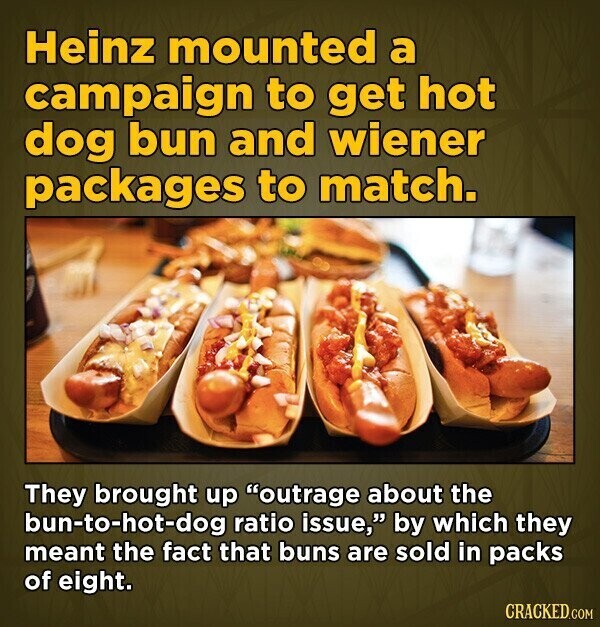 Heinz mounted a campaign to get hot dog bun and wiener packages to match. They brought up outrage about the bun-to-hot-dog ratio issue, by which they meant the fact that buns are sold in packs of eight. CRACKED.COM