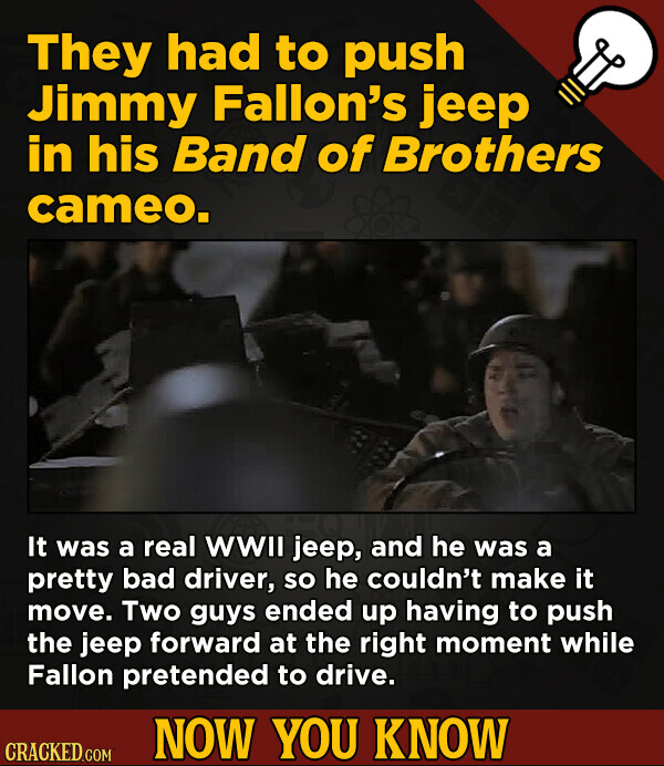 They had to push Jimmy Fallon's jeep in his Band of Brothers cameo. It was a real WWII jeep, and he was a pretty bad driver, so he couldn't make it move. Two guys ended up having to push the jeep forward at the right moment while Fallon pretended to drive. NOW YOU KNOW CRACKED.COM