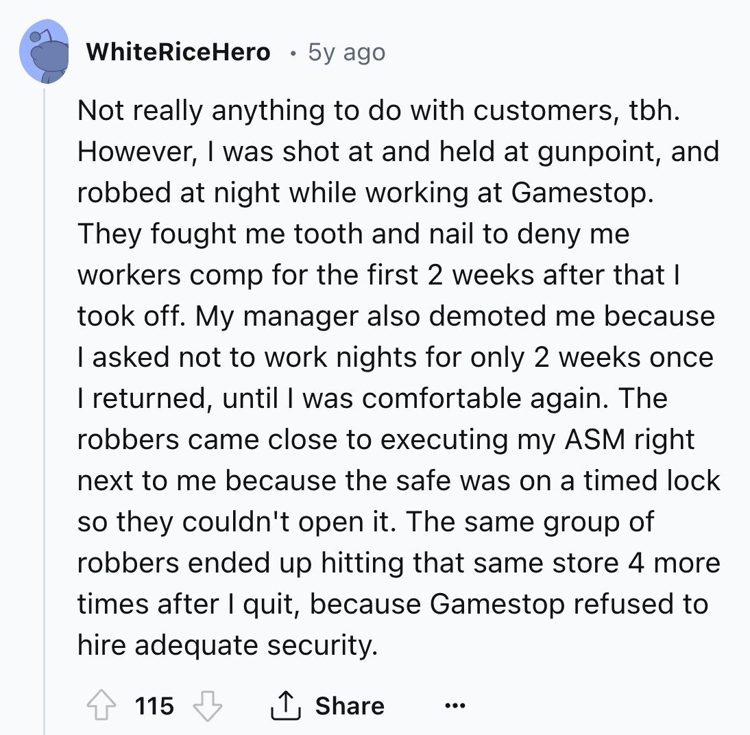 WhiteRiceHero 5y ago Not really anything to do with customers, tbh. However, I was shot at and held at gunpoint, and robbed at night while working at Gamestop. They fought me tooth and nail to deny me workers comp for the first 2 weeks after that I took off. My manager also demoted me because I asked not to work nights for only 2 weeks once I returned, until I was comfortable again. The robbers came close to executing my ASM right next to me because the safe was on a timed lock so they couldn't open it. The same 